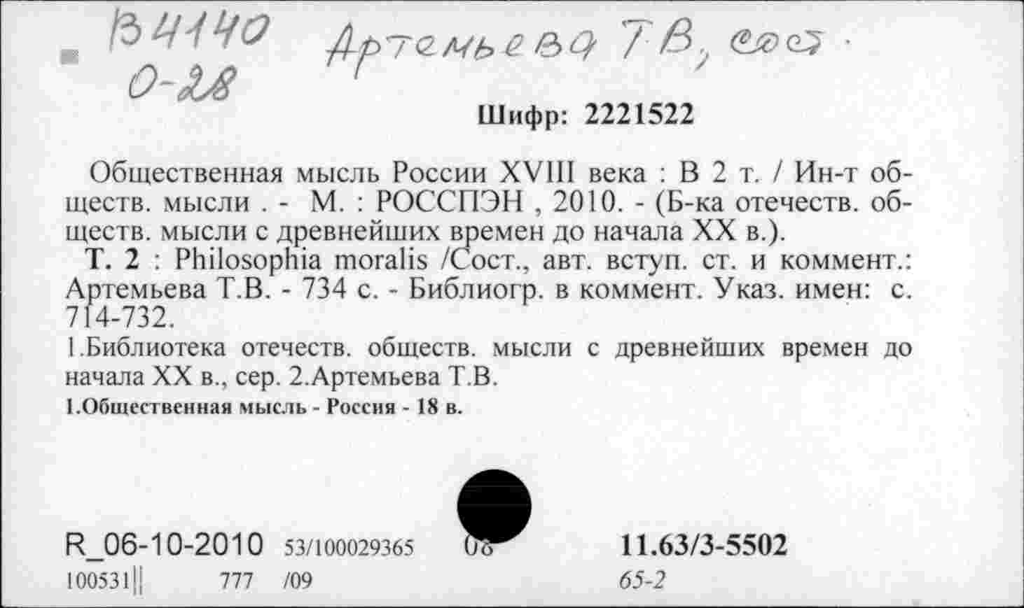 ﻿о-и

Шифр: 2221522
Общественная мысль России XVIII века : В 2 т. / Ин-т обществ. мысли . - М. : РОССПЭН , 2010. - (Б-ка отечеств, обществ. мысли с древнейших времен до начала XX в.).
Т. 2 : РЫ1озорЬ1а тогаНя /Сост., авт. вступ. ст. и коммент.: Артемьева Т.В. - 734 с. - Библиогр. в коммент. Указ, имен: с. 714-732.
1.Библиотека отечеств, обществ, мысли с древнейших времен до начала XX в., сер. 2.Артемьева Т.В.
1.Общественная мысль - Россия - 18 в.
Б1_06-10-2010 53/100029365 1005311|	1П /09
11.63/3-5502 65-2